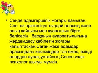 • Сенде адамгершілік жоғары дамыған. 
Сен өз әріптесінді тыңдай аласың және 
оның қайғысы мен қуанышын бірге 
бөлісесін , басқаның ауарпатылығына 
жәрдемдесу қабілетін жоғары 
қалыптасқан.Саған жеке адамдар 
арасындағы кикілжіңдер тән емес, өзіңді 
олардан аулақ ұстайсың Сенен үздік 
психолог шығуы мүмкін. 
 