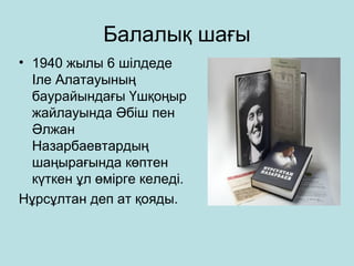 Бaлалық шағы 
• 1940 жылы 6 шілдеде 
Іле Алатауының 
баурайындағы Үшқоңыр 
жайлауында Әбіш пен 
Әлжан 
Назарбаевтардың 
шаңырағында көптен 
күткен ұл өмірге келеді. 
Нұрсұлтан деп ат қояды. 
 