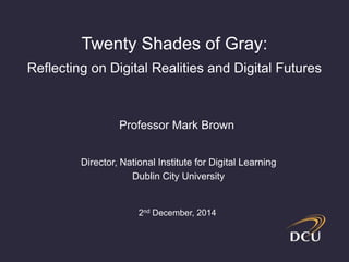 Twenty Shades of Gray: 
Reflecting on Digital Realities and Digital Futures 
Professor Mark Brown 
Director, National Institute for Digital Learning 
Dublin City University 
2nd December, 2014 
 