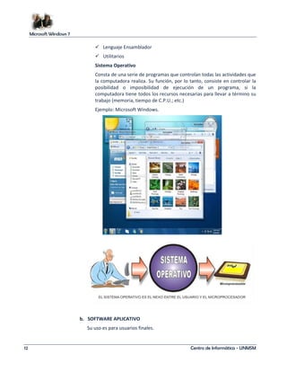 Microsoft Windows 7 
 Lenguaje Ensamblador 
 Utilitarios 
Sistema Operativo 
Consta de una serie de programas que controlan todas las actividades que 
la computadora realiza. Su función, por lo tanto, consiste en controlar la 
posibilidad o imposibilidad de ejecución de un programa, si la 
computadora tiene todos los recursos necesarias para llevar a término su 
trabajo (memoria, tiempo de C.P.U.; etc.) 
Ejemplo: Microsoft Windows. 
b. SOFTWARE APLICATIVO 
Su uso es para usuarios finales. 
12 Centro de Informática - UNMSM 
 