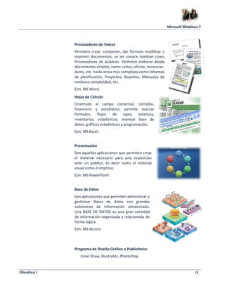 Microsoft Windows 7 
Procesadores de Textos 
Permiten crear, componer, dar formato modificar o 
imprimir documentos, se les conoce también como 
Procesadores de palabras. Permiten elaborar desde 
documentos simples, como cartas, oficios, memoran-dums, 
etc. hasta otros más complejos como Informes 
de planificación, Proyectos, Reportes, Manuales de 
mediana complejidad, etc. 
Ejm. MS Word. 
Hojas de Cálculo 
Orientado al campo comercial, contable, 
financiero y estadístico; permite realizar 
formatos, flujos de cajas, balances, 
inventarios, estadísticas, manejar base de 
datos, gráficos estadísticos y programación. 
Ejm. MS Excel. 
Presentación 
Son aquellas aplicaciones que permiten crear 
el material necesario para una exposición 
ante un público, es decir tanto el material 
visual como el impreso. 
Ejm. MS PowerPoint 
Base de Datos 
Son aplicaciones que permiten administrar y 
gestionar Bases de datos con grandes 
volúmenes de información almacenada. 
Una BASE DE DATOS es una gran cantidad 
de información organizada y relacionada de 
forma lógica. 
Ejm. MS Access. 
Programa de Diseño Gráfico o Publicitario: 
Corel Draw, Illustrator, Photoshop. 
Ofimática I 13 
 