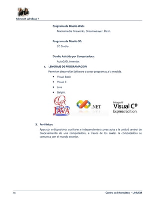 Microsoft Windows 7 
Programa de Diseño Web: 
Macromedia Fireworks, Dreamweaver, Flash. 
Programa de Diseño 3D: 
3D Studio. 
Diseño Asistido por Computadora: 
AutoCAD, Inventor. 
c. LENGUAJE DE PROGRAMACION 
Permiten desarrollar Software o crear programas a la medida. 
• Visual Basic 
• Visual C 
• Java 
• Delphi. 
3. Periféricos 
Aparatos o dispositivos auxiliares e independientes conectados a la unidad central de 
procesamiento de una computadora, a través de los cuales la computadora se 
comunica con el mundo exterior. 
14 Centro de Informática - UNMSM 
 