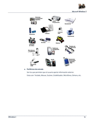 Microsoft Windows 7 
a. Periféricos de entrada 
Son los que permiten que el usuario aporte información exterior. 
Estos son: Teclado, Mouse, Escáner, Estabilizador, Micrófono, Cámara, etc. 
Ofimática I 15 
 
