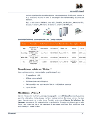 Microsoft Windows 7 
Son los dispositivos que pueden aportar simultáneamente información exterior al 
PC y al usuario, muchos de ellos se utilizan para almacenamiento y recuperación 
de datos. 
Aquí se encuentran: Módem, DVD-ROM, HD-DVD, Blu-Ray Disc, Memoria USB, 
Disco duro externo, Memorias de Cámaras, Smart Card, MMC, etc. 
Recomendaciones para comprar una Computadora 
Requisitos para trabajar con Windows 7 
Los requisitos mínimos recomendados para Windows 7 son: 
• Procesador de 1GHz 
• 1GB de memoria RAM 
• 16GB de espacio en disco duro 
• Tarjeta gráfica con soporte para DirectX 9 y 128MB de memoria 
• Lector de DVD 
Novedades de Windows 7 
Lo más interesante, finalmente, son algunos agregados como Windows Powershell, que nos 
permite automatizar ciertas tareas, escribir y ejecutar scripts. Claro que primero hay que 
saber hacerlo, pero eso es otro tema. También tendremos el Centro de Soluciones de 
Windows, que nos servirá para optimizar el rendimiento de nuestro ordenador en un solo 
lugar y sin tener que hacer los malabares de versiones anteriores. Esto podría ser una 
enorme mejora para el sistema. 
Ofimática I 17 
 