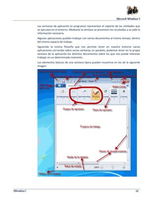 Microsoft Windows 7 
Las ventanas de aplicación (o programa) representan el soporte de las utilidades que 
se ejecutan en el entorno. Mediante la ventana se presentan los resultados y se pide la 
información necesaria. 
Algunas aplicaciones pueden trabajar con varios documentos al mismo tiempo, dentro 
del mismo espacio de trabajo. 
Siguiendo la misma filosofía que nos permite tener en nuestro entorno varias 
aplicaciones corriendo sobre varias ventanas en paralelo, podemos tener en la propia 
ventana de la aplicación los distintos documentos sobre los que nos puede interesar 
trabajar en un determinado momento. 
Los elementos básicos de una ventana típica pueden resumirse en los de la siguiente 
imagen: 
Ofimática I 25 
 