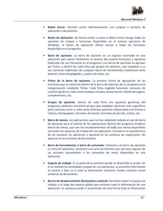 Microsoft Windows 7 
• Botón Cerrar. Permite cerrar definitivamente una carpeta o ventana de 
aplicación o documento. 
• Botón de aplicación. De forma similar a como el Menú Inicio recoge todas las 
opciones de trabajo y funciones disponibles en el sistema operativo de 
Windows, el botón de aplicación ofrece acceso a todas las funciones 
disponibles en el programa. 
• Barra de opciones. La barra de opciones es un espacio reservado en una 
aplicación para poner fácilmente al alcance del usuario funciones y opciones 
habituales de uso frecuente en el programa. Las barras de opciones se agrupan 
por fichas, y dentro de cada ficha por grupos de opciones, que engloban a su 
vez controles habituales de cualquier barra de herramientas tradicional como 
botones, listas desplegables, cuadros de texto, etc. 
• Fichas de la barra de opciones. La primera forma de agrupación de las 
funciones que se encierran dentro de la barra de opciones de un programa es la 
categorización mediante fichas. Cada ficha engloba funciones comunes de 
carácter genérico, tales como trabajos iniciales, presentación, diseño de página, 
complementos, etc. 
• Grupos de opciones. Dentro de cada ficha con opciones genéricas del 
programa, podemos encontrar grupos que engloban opciones más específicas 
pero comunes entre sí, tales como distintas opciones relacionadas con formas o 
colores, Portapapeles, formatos de fuente, formatos de párrafo, estilos, etc. 
• Barra de menús. Las aplicaciones que no han adoptado todavía el uso de barra 
de opciones para el control de las operaciones básicas del programa emplean 
barras de menús, que son los encabezamientos de todos los menús disponibles 
con todas las opciones de trabajo de una aplicación. Esta barra es característica 
de las ventanas de aplicación y opcional en las ventanas de exploración. No 
aparece en las ventanas de documento. 
• Barra de herramientas o barra de comandos. Similares a la barra de opciones 
(o cinta de opciones), contienen una serie de botones que ejecutan algunas de 
las acciones equivalentes a los comandos de menú disponibles en una 
aplicación. 
• Espacio de trabajo. Es la parte de la ventana donde se desarrolla la acción. En 
él se realizan las actividades propias de una aplicación, se presenta información 
al usuario o bien se le pide la información necesaria. Puede contener varias 
ventanas de documento. 
• Barras de desplazamiento (horizontal y vertical). Permiten mover el espacio de 
trabajo a lo largo del espacio global que contiene toda la información de una 
aplicación. La ventana puede ir recorriendo de esta forma toda la información 
Ofimática I 27 
 