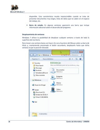 Microsoft Windows 7 
disponible. Esta característica resulta imprescindible cuando se trata de 
presentar documentos muy largos, listas de datos que no caben en el espacio 
de trabajo, etc. 
• Barra de estado. En algunas ventanas aparecerá una barra que incluye 
información adicional sobre el desarrollo del programa. 
Desplazamiento de ventanas 
Windows 7 ofrece la posibilidad de desplazar cualquier ventana a través de toda la 
superficie del escritorio. 
Para mover una ventana basta con hacer clic con el puntero del Mouse sobre su barra de 
título y, manteniendo presionado el botón secundario, desplazarlo hasta que dicha 
ventana ocupe la posición deseada 
28 Centro de Informática - UNMSM 
 