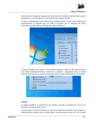Microsoft Windows 7 
Para facilitar el trabajo de organización de ventanas, los distintos laterales del escritorio 
de Windows 7 son sensibles a los movimientos de cualquier ventana. 
Así pues, si desplazamos una ventana hacia cualquier lateral, vemos como aparece una 
representación en pantalla que nos indica la posición que se adoptará de forma 
automática cuando soltemos el botón secundario del Mouse. 
Así pues, desplazar una ventana a los laterales izquierdo o derecho del escritorio, hará 
que ocupe automáticamente la mitad de la pantalla o desplazarla hasta el lateral 
superior hará que esta se maximice ocupando todo el espacio disponible en el escritorio. 
Tamaño 
Se puede modificar el tamaño de una ventana variando la posición de uno de sus 
laterales, o de dos de ellos a la vez. 
Cuando sitúes el cursor del Mouse en uno de los lados de la ventana, éste cambiará su 
representación habitual por un flecha doble. Entonces podrás hacer clic con el botón 
Ofimática I 29 
 