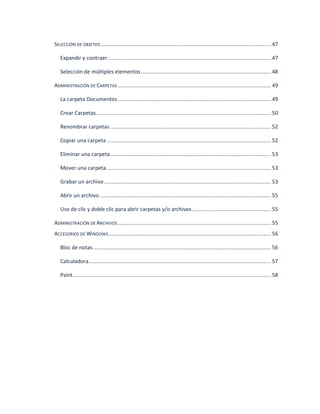 SELECCIÓN DE OBJETOS ............................................................................................................... 47 
Expandir y contraer........................................................................................................... 47 
Selección de múltiples elementos ..................................................................................... 48 
ADMINISTRACIÓN DE CARPETAS .................................................................................................... 49 
La carpeta Documentos .................................................................................................... 49 
Crear Carpetas .................................................................................................................. 50 
Renombrar carpetas ......................................................................................................... 52 
Copiar una carpeta ........................................................................................................... 52 
Eliminar una carpeta ......................................................................................................... 53 
Mover una carpeta ........................................................................................................... 53 
Grabar un archivo ............................................................................................................. 53 
Abrir un archivo ................................................................................................................ 55 
Uso de clic y doble clic para abrir carpetas y/o archivos .................................................... 55 
ADMINISTRACIÓN DE ARCHIVOS .................................................................................................... 55 
ACCESORIOS DE WINDOWS .......................................................................................................... 56 
Bloc de notas .................................................................................................................... 56 
Calculadora ....................................................................................................................... 57 
Paint ................................................................................................................................. 58 
 
