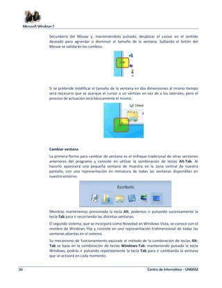 Microsoft Windows 7 
Secundario del Mouse y, manteniéndolo pulsado, desplazar el cursor en el sentido 
deseado para agrandar o disminuir el tamaño de la ventana. Soltando el botón del 
Mouse se validarán los cambios. 
Si se pretende modificar el tamaño de la ventana en dos dimensiones al mismo tiempo 
será necesario que se acerque el cursor a un vértices en vez de a los laterales, pero el 
proceso de actuación será básicamente el mismo. 
Cambiar ventana 
La primera forma para cambiar de ventana es el enfoque tradicional de otras versiones 
anteriores del programa y consiste en utilizar la combinación de teclas Alt-Tab. Al 
hacerlo aparecerá una pequeña ventana de muestra en la zona central de nuestra 
pantalla, con una representación en miniatura de todas las ventanas disponibles en 
nuestro entorno. 
Mientras mantenemos presionada la tecla Alt, podemos ir pulsando sucesivamente la 
tecla Tab para ir recorriendo las distintas ventanas. 
El segundo sistema, que se incorporó como Novedad en Windows Vista, se conoce con el 
nombre de Windows Flip y consiste en una representación tridimensional de todas las 
ventanas abiertas en el sistema. 
Su mecanismo de funcionamiento equivale al método de la combinación de teclas Alt- 
Tab se basa en la combinación de teclas Windows-Tab: manteniendo pulsada la tecla 
Windows, podrás ir pulsando repetidamente la tecla Tab para ir cambiando la ventana 
que se activará en cada momento. 
30 Centro de Informática - UNMSM 
 
