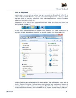 Microsoft Windows 7 
Inicio de programas 
Los iconos son representaciones gráficas de programas u objetos. Si usted está utilizando la 
configuración clásica de Windows requerirá hacer doble clic para indicar a la computadora 
que debe iniciar el programa asociado al icono, si está empleando la configuración Web 
bastará con hacer clic una sola vez. 
Por ejemplo, en los gráficos de la página anterior usted puede ver un pequeño dibujo que 
tiene debajo el texto Mi PC. 
Si usted coloca el puntero del mouse sobre él y hace doble clic, hará que el sistema inicie el 
programa llamado Explorador de Windows tal como se muestra en el siguiente gráfico. 
Aquello que muestra la imagen anterior se llama “ventana” y es precisamente lo que le da el 
nombre al sistema Windows. Para los creadores de Windows cada una de estos cuadros es 
una ventana que permite ver trabajar un programa. Otra forma de acceder a los programas 
es a través del menú Inicio que se activa al hacer clic en el botón Inicio de la barra de tareas. 
Ofimática I 31 
 