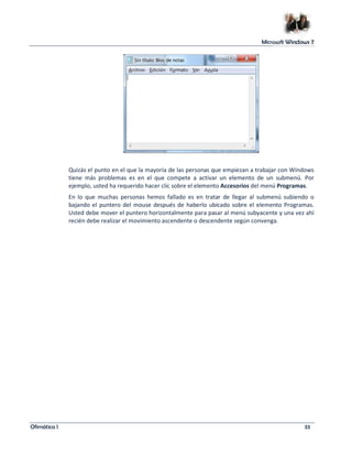 Microsoft Windows 7 
Quizás el punto en el que la mayoría de las personas que empiezan a trabajar con Windows 
tiene más problemas es en el que compete a activar un elemento de un submenú. Por 
ejemplo, usted ha requerido hacer clic sobre el elemento Accesorios del menú Programas. 
En lo que muchas personas hemos fallado es en tratar de llegar al submenú subiendo o 
bajando el puntero del mouse después de haberlo ubicado sobre el elemento Programas. 
Usted debe mover el puntero horizontalmente para pasar al menú subyacente y una vez ahí 
recién debe realizar el movimiento ascendente o descendente según convenga. 
Ofimática I 33 
 