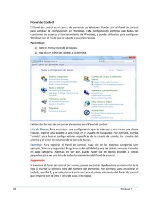 Panel de Control 
El Panel de control es el centro de comando de Windows. Puede usar el Panel de control 
para cambiar la configuración de Windows. Esta configuración controla casi todas las 
cuestiones de aspecto y funcionamiento de Windows, y puede utilizarlas para configurar 
Windows con el fin de que se adapte a sus preferencias. 
Para entrar: 
1) Abre el menú Inicio de Windows. 
2) Haz clic en Panel de control a la derecha. 
Existen dos formas de encontrar elementos en el Panel de control: 
Uso de Buscar: Para encontrar una configuración que le interesa o una tarea que desea 
realizar, ingrese una palabra o una frase en el cuadro de búsqueda. Por ejemplo, escriba 
sonido para buscar configuraciones específicas de la tarjeta de sonido, los sonidos del 
sistema y el icono de volumen de la barra de tareas. 
Examinar: Para explorar el Panel de control, haga clic en las distintas categorías (por 
ejemplo, Sistema y seguridad, Programas o Accesibilidad) y vea las tareas comunes incluidas 
en cada categoría. Además, en Ver por, puede hacer clic en Iconos grandes o Iconos 
pequeños para ver una lista de todos los elementos del Panel de control. 
Sugerencias 
Si examina el Panel de control por iconos, puede encontrar rápidamente un elemento de la 
lista si escribe la primera letra del nombre del elemento. Por ejemplo, para encontrar el 
teclado, escriba T, y se seleccionará en la ventana el primer elemento del Panel de control 
que empiece con la letra T (en este caso, el teclado). 
34 Windows 7 
 
