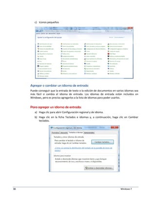c) Iconos pequeños 
Agregar o cambiar un idioma de entrada 
Puede conseguir que la entrada de texto o la edición de documentos en varios idiomas sea 
más fácil si cambia el idioma de entrada. Los idiomas de entrada están incluidos en 
Windows, pero es preciso agregarlos a la lista de idiomas para poder usarlos. 
Para agregar un idioma de entrada: 
a) Haga clic para abrir Configuración regional y de idioma. 
b) Haga clic en la ficha Teclados e idiomas y, a continuación, haga clic en Cambiar 
teclados. 
36 Windows 7 
 