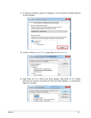 c) En Servicios instalados, haga clic en Agregar, si no se encuentra instalado haga clic 
en botón Agregar. 
d) Localice el idioma Español (Perú), luego Haga clic en Mostrar más… 
e) Haga doble clic en el idioma que desea agregar, haga doble clic en Teclado, 
seleccione las opciones de servicios de texto que desea agregar y, a continuación, 
haga clic en Aceptar. 
Ofimática I 37 
 