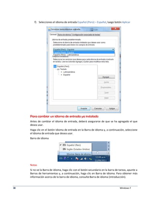 f) Selecciones el idioma de entrada Español (Perú) – Español, luego botón Aplicar 
Para cambiar un idioma de entrada ya instalado 
Antes de cambiar el idioma de entrada, deberá asegurarse de que se ha agregado el que 
desea usar. 
Haga clic en el botón Idioma de entrada en la Barra de idioma y, a continuación, seleccione 
el idioma de entrada que desea usar. 
Barra de idioma 
Notas 
Si no ve la Barra de idioma, haga clic con el botón secundario en la barra de tareas, apunte a 
Barras de herramientas y, a continuación, haga clic en Barra de idioma. Para obtener más 
información acerca de la barra de idioma, consulte Barra de idioma (introducción). 
38 Windows 7 
 