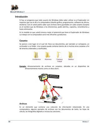 Microsoft Windows 7 
Introducción 
Si hay un programa que todo usuario de Windows debe saber utilizar es el Explorador sin 
importar qué uso le dé a la computadora (diseño gráfico, programación, software de oficina, 
etcétera). Con el usted podrá saber qué archivos tiene guardados en cada carpeta (Carpeta 
es el nombre que da Windows a los directorios), podrá abrirlos, copiarlos, renombrarlos y 
hasta eliminarlos. 
En la medida en que usted conozca mejor el potencial que tiene el Explorador de Windows 
su trabajo con la computadora será más eficiente y productivo. 
Carpetas 
Se parece a ese lugar en el cual Ud. lleva sus documentos, por ejemplo un cartapacio, un 
archivador o un folder. Una carpeta puede contener dentro de sí muchas otras carpetas a fin 
de tenerlos ordenados y clasificados. 
Ejemplo: Almacenamiento de archivos en carpetas; ubicadas en un dispositivo de 
almacenamiento masivo como un disco duro. 
Archivos 
Es un elemento que contiene una colección de información relacionada. En una 
computadora, algunos ejemplos de archivos son los documentos de texto, las hojas de 
cálculo, las fotografías digitales e incluso las canciones. 
40 Windows 7 
 