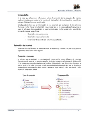 Explorador de Windows y Accesorios 
Vista detalles 
Es la vista que ofrece más información sobre el contenido de las carpetas. De manera 
predeterminada usted puede ver el nombre, la fecha y hora de modificación o creación del 
archivo, el tipo y el tamaño aproximado. 
Usted puede indicar que la información de vea ordenada por cualquiera de las columnas 
(Nombre, Fecha, Tipo o Tamaño). Sólo requiere dar clic en el encabezado de la columna de 
acuerdo a la cual desea establecer el ordenamiento para ir alternando entre las distintas 
formas de mostrar los archivos: 
• Ordenados ascendentemente 
• Ordenados descendentemente 
• Sin ordenar de acuerdo a la columna especificada. 
Selección de objetos 
Antes de iniciar el trabajo de administración de archivos y carpetas, es preciso que usted 
sepa cómo seleccionar estos objetos. 
Expandir y contraer 
Lo primero que se explicará es cómo expandir y contraer las ramas del panel de carpetas. 
Como se puede apreciar en la primera de las siguientes imágenes, a la izquierda del icono Mi 
PC se muestra un nodo (indicado con el símbolo ) que indica que dentro del elemento se 
ubican otros. Si se hace clic sobre el indicador mencionado se puede ver que se despliegan 
los elementos interiores (el nodo muestra ahora un signo menos), cada uno de los cuales 
muestran sus propios nodos. 
Vista sin expandir Vista expandida 
Ofimática I 47 
 