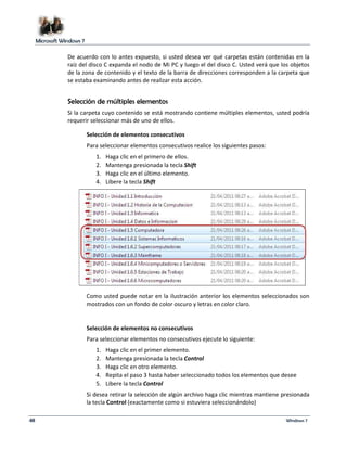Microsoft Windows 7 
De acuerdo con lo antes expuesto, si usted desea ver qué carpetas están contenidas en la 
raíz del disco C expanda el nodo de Mi PC y luego el del disco C. Usted verá que los objetos 
de la zona de contenido y el texto de la barra de direcciones corresponden a la carpeta que 
se estaba examinando antes de realizar esta acción. 
Selección de múltiples elementos 
Si la carpeta cuyo contenido se está mostrando contiene múltiples elementos, usted podría 
requerir seleccionar más de uno de ellos. 
Selección de elementos consecutivos 
Para seleccionar elementos consecutivos realice los siguientes pasos: 
1. Haga clic en el primero de ellos. 
2. Mantenga presionada la tecla Shift 
3. Haga clic en el último elemento. 
4. Libere la tecla Shift 
Como usted puede notar en la ilustración anterior los elementos seleccionados son 
mostrados con un fondo de color oscuro y letras en color claro. 
Selección de elementos no consecutivos 
Para seleccionar elementos no consecutivos ejecute lo siguiente: 
1. Haga clic en el primer elemento. 
2. Mantenga presionada la tecla Control 
3. Haga clic en otro elemento. 
4. Repita el paso 3 hasta haber seleccionado todos los elementos que desee 
5. Libere la tecla Control 
Si desea retirar la selección de algún archivo haga clic mientras mantiene presionada 
la tecla Control (exactamente como si estuviera seleccionándolo) 
48 Windows 7 
 