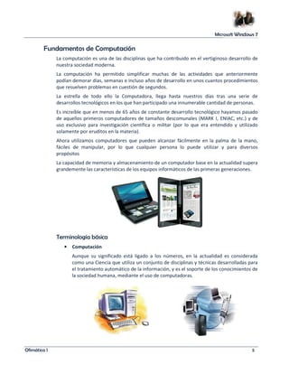 Microsoft Windows 7 
Fundamentos de Computación 
La computación es una de las disciplinas que ha contribuido en el vertiginoso desarrollo de 
nuestra sociedad moderna. 
La computación ha permitido simplificar muchas de las actividades que anteriormente 
podían demorar días, semanas e incluso años de desarrollo en unos cuantos procedimientos 
que resuelven problemas en cuestión de segundos. 
La estrella de todo ello la Computadora, llega hasta nuestros días tras una serie de 
desarrollos tecnológicos en los que han participado una innumerable cantidad de personas. 
Es increíble que en menos de 65 años de constante desarrollo tecnológico hayamos pasado 
de aquellos primeros computadores de tamaños descomunales (MARK I, ENIAC, etc.) y de 
uso exclusivo para investigación científica o militar (por lo que era entendido y utilizado 
solamente por eruditos en la materia). 
Ahora utilizamos computadores que pueden alcanzar fácilmente en la palma de la mano, 
fáciles de manipular, por lo que cualquier persona lo puede utilizar y para diversos 
propósitos 
La capacidad de memoria y almacenamiento de un computador base en la actualidad supera 
grandemente las características de los equipos informáticos de las primeras generaciones. 
Terminología básica 
• Computación 
Aunque su significado está ligado a los números, en la actualidad es considerada 
como una Ciencia que utiliza un conjunto de disciplinas y técnicas desarrolladas para 
el tratamiento automático de la información, y es el soporte de los conocimientos de 
la sociedad humana, mediante el uso de computadoras. 
Ofimática I 5 
 