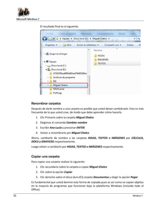 Microsoft Windows 7 
El resultado final es el siguiente. 
Renombrar carpetas 
Después de darle nombre a una carpeta es posible que usted desee cambiárselo. Esto es más 
frecuente de lo que usted cree, de modo que debe aprender cómo hacerlo. 
1. Clic Primario sobre la carpeta Miguel Chalco 
2. Elegimos el comando Cambiar nombre 
3. Escribir Ana Lucia y presionar ENTER. 
4. Volver a renombrarlo por Miguel Chalco 
Ahora, cambiarle de nombre a las carpetas HOJAS, TEXTOS e IMÁGENES por CÁLCULO, 
DOCU y GRAFICOS respectivamente. 
Luego volver a cambiarlo por HOJAS, TEXTOS e IMÁGENES respectivamente. 
Copiar una carpeta 
Para copiar una carpeta realizar lo siguiente: 
1. Clic secundario sobre la carpeta a copiar Miguel Chalco 
2. Clic sobre la opción Copiar 
3. Clic derecho sobre el disco duro C: carpeta Documentos y elegir la opción Pegar 
Es fundamental que usted domine esta forma de copiado pues es así como se copian objetos 
en la mayoría de programas que funcionan bajo la plataforma Windows (incluido todo el 
Office). 
52 Windows 7 
 