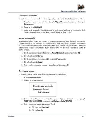 Explorador de Windows y Accesorios 
Eliminar una carpeta 
Para eliminar una carpeta sólo requiere seguir el procedimiento detallado a continuación: 
1. Seleccionar la carpeta a eliminar. Ejemplo Miguel Chalco del disco duro C: carpeta 
Documentos. 
2. Pulsar la tecla SUPRIMIR 
3. Usted verá un cuadro de diálogo que le pedirá que confirme la eliminación de la 
carpeta. Haga clic en el botón Sí para que la acción se lleve a cabo. 
Mover una carpeta 
Antes de aprender a mover una carpeta es importante que usted sepa distinguir entre copiar 
y mover un objeto. Por ejemplo, suponga que usted tiene una carpeta llamada Comunicados 
en la raíz del disco duro y desear reubicarla dentro de la carpeta Mis documentos. Al realizar 
esta acción la carpeta Comunicados dejará de estar en la raíz del disco y aparecerá dentro de 
la otra carpeta. 
1. Clic derecho sobre la carpeta a mover Miguel Chalco ubicado en la unidad D: 
2. Clic sobre la opción Cortar 
3. Clic derecho sobre el disco duro C: carpetas Documentos 
4. Clic sobre la opción Pegar 
5. Ahora vuelva a mover la carpeta y ubicarlo en el disco duro D: 
Grabar un archivo 
Es muy importante grabar un archivo en una carpeta determinada. 
1. Activar Microsoft Word 
2. Escribir un breve mensaje: 
3. Grabar el archivo con un nombre que refleje su contenido por ejemplo 
FRASE JOSE INGENIEROS, en la carpeta D:Miguel ChalcoTEXTOS 
4. Ahora vamos a proceder a grabar en Word 
a. Clic en el menú Archivo 
b. Clic en Guardar 
Ofimática I 53 
 