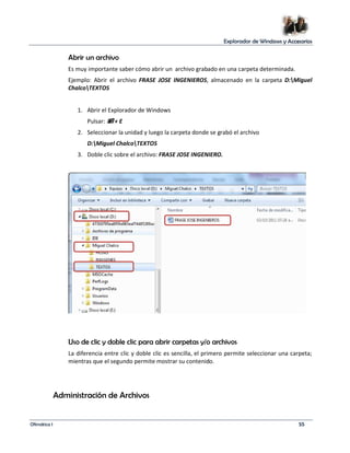 Explorador de Windows y Accesorios 
Abrir un archivo 
Es muy importante saber cómo abrir un archivo grabado en una carpeta determinada. 
Ejemplo: Abrir el archivo FRASE JOSE INGENIEROS, almacenado en la carpeta D:Miguel 
ChalcoTEXTOS 
1. Abrir el Explorador de Windows 
Pulsar:  + E 
2. Seleccionar la unidad y luego la carpeta donde se grabó el archivo 
D:Miguel ChalcoTEXTOS 
3. Doble clic sobre el archivo: FRASE JOSE INGENIERO. 
Uso de clic y doble clic para abrir carpetas y/o archivos 
La diferencia entre clic y doble clic es sencilla, el primero permite seleccionar una carpeta; 
mientras que el segundo permite mostrar su contenido. 
Administración de Archivos 
Ofimática I 55 
 