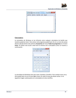 Explorador de Windows y Accesorios 
Calculadora 
La calculadora de Windows es tan eficiente como cualquier calculadora de bolsillo que 
nosotros podamos tener. Para activar este programa puede hacer clic en su icono de acceso 
directo ubicado dentro del submenú Accesorios del menú Todos los programas en el menú 
Inicio. Al realizar esta acción usted verá la ventana de la calculadora como se muestra a 
continuación: 
La calculadora de Windows tiene dos vistas: Estándar y Científica. Para cambiar entre una y 
otra puede hacer clic en el menú Ver y hacer clic sobre la vista que desee activar. En la 
siguiente imagen usted puede ver la calculadora en vista científica. 
Ofimática I 57 
 