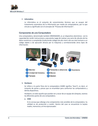 Microsoft Windows 7 
• Informática 
La informática es el conjunto de conocimientos técnicos que se ocupan del 
tratamiento automático de la información por medio de computadoras, por lo que 
vincula su significado con el concepto de Proceso de Información. 
Componentes de una Computadora 
Una computadora, denominado también ORDENADOR, es un dispositivo electrónico con la 
capacidad de recibir instrucciones y ejecutarlas luego de realizar una serie de cálculos de los 
datos numéricos o compilando (traduciendo códigos de alto nivel o de uso más humano a un 
código objeto o de ejecución directa por la máquina) y correlacionando otros tipos de 
información. 
1. Hardware 
Se refiere a la parte física de la computadora (HARD significa “duro”), es decir, al 
conjunto de partes y piezas que se ensamblan para conformar las computadoras y 
demás dispositivos. 
Hardware, es todo aquello que puedan ver y tocar de un equipo de cómputo, veamos 
las diferentes partes de una computadora. 
a. CASE 
Es la carcasa que alberga a los componentes más sensibles de la computadora. Su 
utilidad es de protección y sostén. Dentro del case se encuentran la tarjeta 
madre, memorias y el microprocesador. 
6 Centro de Informática - UNMSM 
 