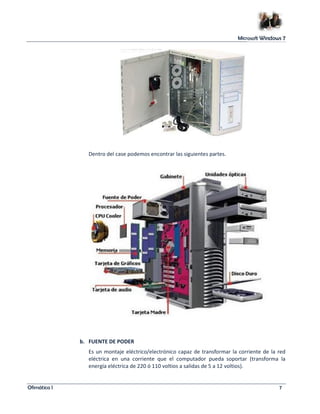 Microsoft Windows 7 
Dentro del case podemos encontrar las siguientes partes. 
b. FUENTE DE PODER 
Es un montaje eléctrico/electrónico capaz de transformar la corriente de la red 
eléctrica en una corriente que el computador pueda soportar (transforma la 
energía eléctrica de 220 ó 110 voltios a salidas de 5 a 12 voltios). 
Ofimática I 7 
 