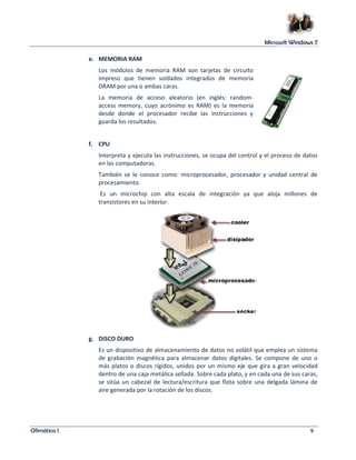 Microsoft Windows 7 
e. MEMORIA RAM 
Los módulos de memoria RAM son tarjetas de circuito 
impreso que tienen soldados integrados de memoria 
DRAM por una o ambas caras. 
La memoria de acceso aleatorio (en inglés: random-access 
memory, cuyo acrónimo es RAM) es la memoria 
desde donde el procesador recibe las instrucciones y 
guarda los resultados. 
f. CPU 
Interpreta y ejecuta las instrucciones, se ocupa del control y el proceso de datos 
en las computadoras. 
También se le conoce como: microprocesador, procesador y unidad central de 
procesamiento. 
Es un microchip con alta escala de integración ya que aloja millones de 
transistores en su interior. 
g. DISCO DURO 
Es un dispositivo de almacenamiento de datos no volátil que emplea un sistema 
de grabación magnética para almacenar datos digitales. Se compone de uno o 
más platos o discos rígidos, unidos por un mismo eje que gira a gran velocidad 
dentro de una caja metálica sellada. Sobre cada plato, y en cada una de sus caras, 
se sitúa un cabezal de lectura/escritura que flota sobre una delgada lámina de 
aire generada por la rotación de los discos. 
Ofimática I 9 
 