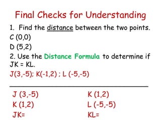 Final Checks for Understanding 
1. Find the distance between the two points. 
C (0,0) 
D (5,2) 
2. Use the Distance Formula to determine if 
JK = KL. 
J(3,-5); K(-1,2) ; L (-5,-5) 
_________________________________ 
J (3,-5) 
K (1,2) 
K (1,2) 
L (-5,-5) 
JK= 
KL= 
