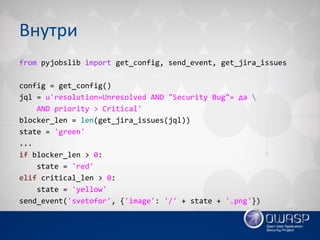 Внутри 
from pyjobslib import get_config, send_event, get_jira_issues 
config = get_config() 
jql = u'resolution=Unresolved AND "Security Bug"= да  
AND priority > Critical' 
blocker_len = len(get_jira_issues(jql)) 
state = 'green' 
... 
if blocker_len > 0: 
state = 'red' 
elif critical_len > 0: 
state = 'yellow' 
send_event('svetofor', {'image': '/' + state + '.png'})  