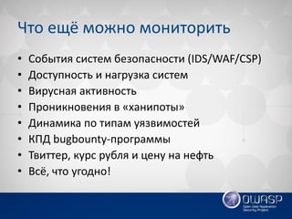 Что ещё можно мониторить 
•События систем безопасности (IDS/WAF/CSP) 
•Доступность и нагрузка систем 
•Вирусная активность 
•Проникновения в «ханипоты» 
•Динамика по типам уязвимостей 
•КПД bugbounty-программы 
•Твиттер, курс рубля и цену на нефть 
•Всё, что угодно!  