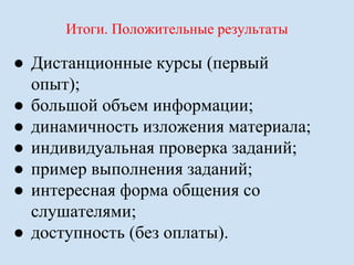 Итоги. Положительные результаты 
● Дистанционные курсы (первый 
опыт); 
● большой объем информации; 
● динамичность изложения материала; 
● индивидуальная проверка заданий; 
● пример выполнения заданий; 
● интересная форма общения со 
слушателями; 
● доступность (без оплаты). 
 