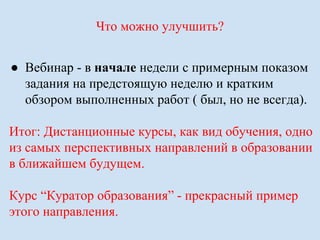 Что можно улучшить? 
● Вебинар - в начале недели с примерным показом 
задания на предстоящую неделю и кратким 
обзором выполненных работ ( был, но не всегда). 
Итог: Дистанционные курсы, как вид обучения, одно 
из самых перспективных направлений в образовании 
в ближайшем будущем. 
Курс “Куратор образования” - прекрасный пример 
этого направления. 
 