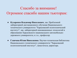 Спасибо за внимание! 
Огромное спасибо нашим тьюторам: 
● Кухаренко Владимир Николаевич, зав. Проблемной 
лабораторией дистанционного обучения Национального 
технического университета "Харьковский политехнический 
институт", зав. лабораторией инновационных технологий в 
образовании Харьковского национального автомобильно- 
дорожного университета, к.т.н., профессор. 
● Главчева Юлия Николаевна. Научно-техническая библиотека 
Национального технического университета "Харьковский 
политехнический институт", заместитель директора. 
