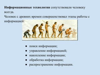 Информационные технологии сопутствовали человеку 
всегда. 
Человек с древних времен совершенствовал этапы работы с 
информацией: 
● поиск информации; 
● управление информацией; 
● накопление информации; 
● обработка информации; 
● распространение информации. 
 
