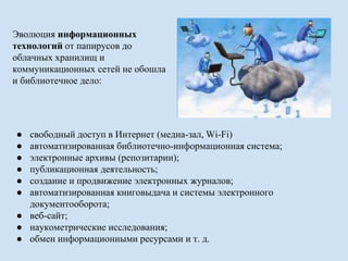 Эволюция информационных 
технологий от папирусов до 
облачных хранилищ и 
коммуникационных сетей не обошла 
и библиотечное дело: 
● свободный доступ в Интернет (медиа-зал, Wi-Fi) 
● автоматизированная библиотечно-информационная система; 
● электронные архивы (репозитарии); 
● публикационная деятельность; 
● создание и продвижение электронных журналов; 
● автоматизированная книговыдача и системы электронного 
документооборота; 
● веб-сайт; 
● наукометрические исследования; 
● обмен информационными ресурсами и т. д. 
 