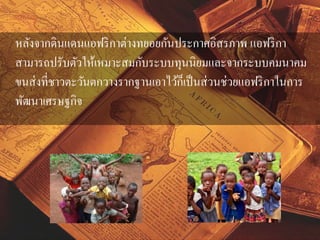 หลังจากดินแดนแอฟริกาต่างทยอยกันประกาศอิสรภาพ แอฟริกา 
สามารถปรับตัวให้เหมาะสมกับระบบทุนนิยมและจากระบบคมนาคม 
ขนส่งที่ชาวตะวันตกวางรากฐานเอาไว้ก็เป็นส่วนช่วยแอฟริกาในการ 
พัฒนาเศรษฐกิจ 
 