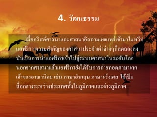 4. วัฒนธรรม 
เมื่อคริสต์ศาสนาและศาสนาอิสลามเผยแพร่เข้ามาในทวีป 
แอฟริกา ความสา คัญของศาสนาประจา เผ่าต่างๆก็ลดถอยลง 
นับเป็นการนา แอฟริกาเข้าไปสู่ระบบศาสนาในระดับโลก 
นอกจากศาสนาแล้วแอฟริกายังได้รับการถ่ายทอดภาษาจาก 
เจ้าของอาณานิคม เช่น ภาษาอังกฤษ ภาษาฝรั่งเศส ใช้เป็น 
สื่อกลางระหว่างประเทศทั้งในภูมิภาคและต่างภูมิภาค 
 