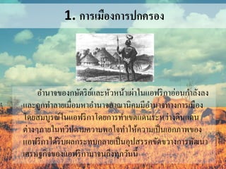 1. การเมืองการปกครอง 
อา นาจของกษัตริย์และหัวหน้าเผ่าในแอฟริกาอ่อนกา ลังลง 
และถูกทา ลายเมื่อมหาอา นาจอาณานิคมมีอา นาจทางการเมือง 
โดยสมบูรณ์ในแอฟริกาโดยการทา เขตแดนระหว่างดินแดน 
ต่างๆภายในทวีปตามความพอใจทา ให้ความเป็นเอกภาพของ 
แอฟริกาได้รับผลกระทบกลายเป็นอุปสรรคขัดขวางการพัฒนา 
เศรษฐกิจของแอฟริกามาจนถึงทุกวันนี้ 
 