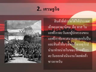 2. เศรษฐกิจ 
สินค้าที่ทา รายได้ให้ประเทศ 
เจ้าของอาณานิคม คือ ทาส ใน 
แอฟริกาตะวันตกผู้ปกครองของ 
แอฟริกาจับทาสมาขายแลกกับปืน 
และสินค้าอื่นๆที่พ่อค้าจากยุโรป 
นา มาจา หน่ายในขณะที่แอฟริกา 
ตะวันออกดา เนินงานโดยพ่อค้า 
ชาวอาหรับ 
 