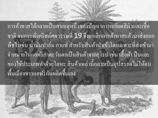 การค้าทาสได้กลายเป็นสาเหตุหนึ่งของปัญหาการเหยียดสีผิวและเชื้อ 
ชาติ จนกระทั่งคริสต์ศตวรรษที่ 19 จึงยกเลิกการค้าทาสแล้วมาส่งออก 
พืชไร่เช่น น้า มันปาล์ม กาแฟ สา หรับสินค้านา เข้าโดยเฉพาะที่ส่งเข้ามา 
จา หน่ายในแอฟริกาตะวันตกเป็นสินค้าจากยุโรป เช่น เสื้อผ้า ปืนและ 
ของใช้ประเภททา ด้วยโลหะ สินค้าเหล่านี้กลายเป็นอุปสรรคไม่ให้คน 
พื้นเมืองชาวแอฟริกันผลิตขึ้นเอง 
 