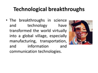 Technological breakthroughs 
• The breakthroughs in science 
and technology have 
transformed the world virtually 
into a global village, especially 
manufacturing, transportation, 
and information and 
communication technologies. 
 