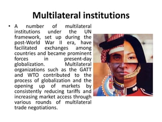 Multilateral institutions 
• A number of multilateral 
institutions under the UN 
framework, set up during the 
post-World War II era, have 
facilitated exchanges among 
countries and became prominent 
forces in present-day 
globalization. Multilateral 
organizations such as the GATT 
and WTO contributed to the 
process of globalization and the 
opening up of markets by 
consistently reducing tariffs and 
increasing market access through 
various rounds of multilateral 
trade negotiations. 
 
