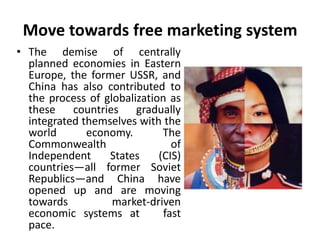 Move towards free marketing system 
• The demise of centrally 
planned economies in Eastern 
Europe, the former USSR, and 
China has also contributed to 
the process of globalization as 
these countries gradually 
integrated themselves with the 
world economy. The 
Commonwealth of 
Independent States (CIS) 
countries—all former Soviet 
Republics—and China have 
opened up and are moving 
towards market-driven 
economic systems at fast 
pace. 
 