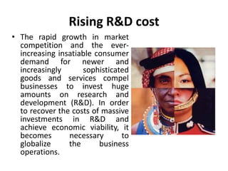 Rising R&D cost 
• The rapid growth in market 
competition and the ever-increasing 
insatiable consumer 
demand for newer and 
increasingly sophisticated 
goods and services compel 
businesses to invest huge 
amounts on research and 
development (R&D). In order 
to recover the costs of massive 
investments in R&D and 
achieve economic viability, it 
becomes necessary to 
globalize the business 
operations. 
 