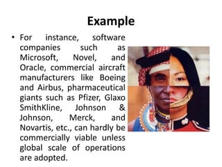 Example 
• For instance, software 
companies such as 
Microsoft, Novel, and 
Oracle, commercial aircraft 
manufacturers like Boeing 
and Airbus, pharmaceutical 
giants such as Pfizer, Glaxo 
SmithKline, Johnson & 
Johnson, Merck, and 
Novartis, etc., can hardly be 
commercially viable unless 
global scale of operations 
are adopted. 
 