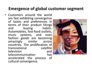 Emergence of global customer segment 
• Customers around the world 
are fast exhibiting convergence 
of tastes and preferences in 
terms of their product likings 
and buying habits. 
Automobiles, fast-food outlets, 
music systems, and even 
fashion goods are becoming 
amazingly similar across 
countries. The proliferation of 
transnational satellite 
television and 
telecommunication has 
accelerated the process of 
cultural convergence. 
 